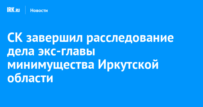 СК завершил расследование дела экс-главы минимущества Иркутской области