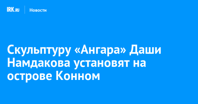 Скульптуру «Ангара» Даши Намдакова установят на острове Конном