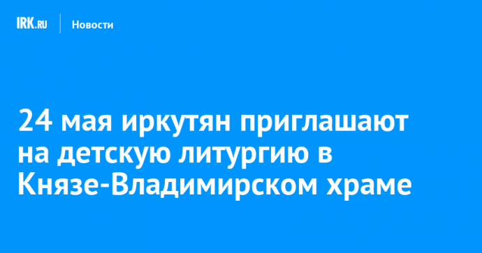 24 мая иркутян приглашают на детскую литургию в Князе-Владимирском храме