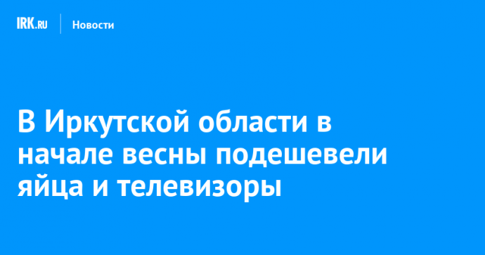 В Иркутской области в начале весны подешевели яйца и телевизоры
