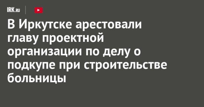 В Иркутске арестовали главу проектной организации по делу о подкупе при строительстве больницы В Иркутске арестовали главу проектной организации по делу о подкупе при строительстве больницы