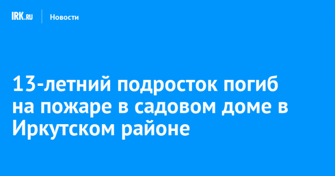 13-летний подросток погиб на пожаре в садовом доме в Иркутском районе