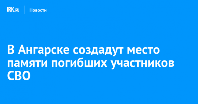 В Ангарске создадут место памяти погибших участников СВО