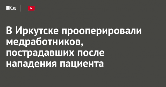 В Иркутске прооперировали медработников, пострадавших после нападения пациента