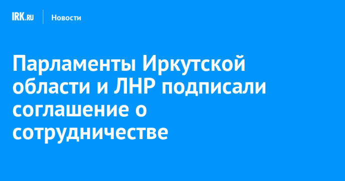 Парламенты Иркутской области и ЛНР подписали соглашение о сотрудничестве