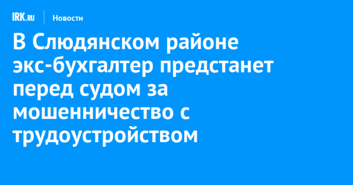 В Слюдянском районе экс-бухгалтер предстанет перед судом за мошенничество с трудоустройством