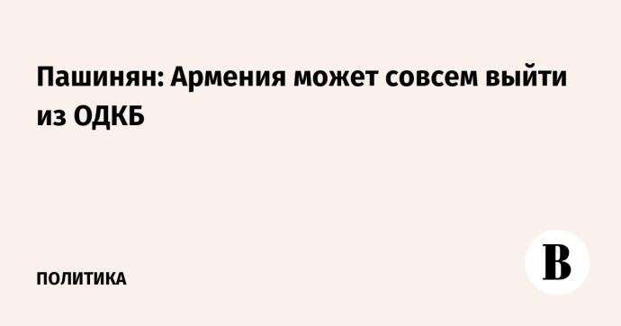 Пашинян: Армения может совсем выйти из ОДКБ Пашинян: Армения может совсем выйти из ОДКБ