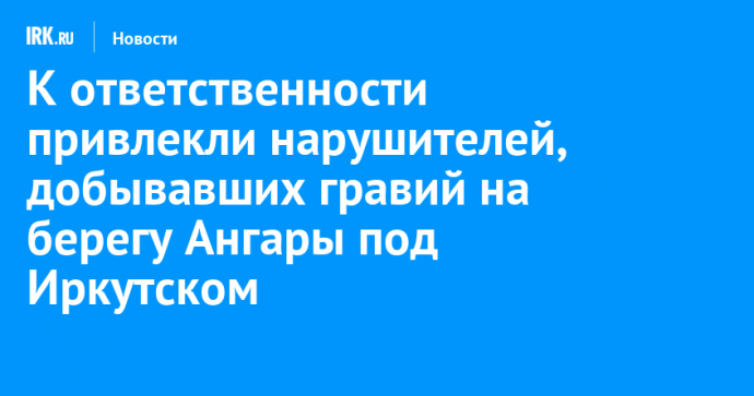 К ответственности привлекли нарушителей, добывавших гравий на берегу Ангары под Иркутском