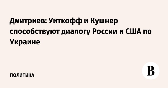 Дмитриев: Уиткофф и Кушнер способствуют диалогу России и США по Украине