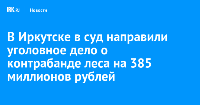 В Иркутске в суд направили уголовное дело о контрабанде леса на 385 миллионов рублей В Иркутске в суд направили уголовное дело о контрабанде леса на 385 миллионов рублей