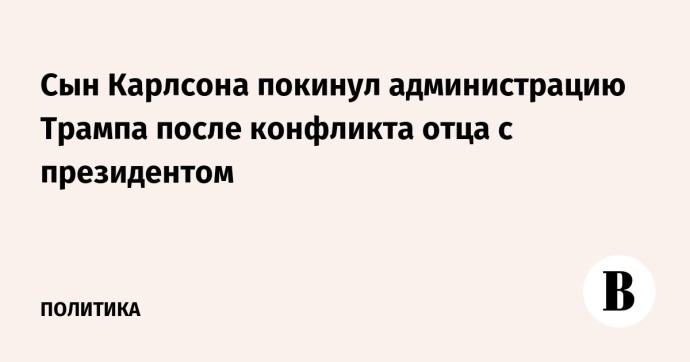 Сын Карлсона покинул администрацию Трампа после конфликта отца с президентом