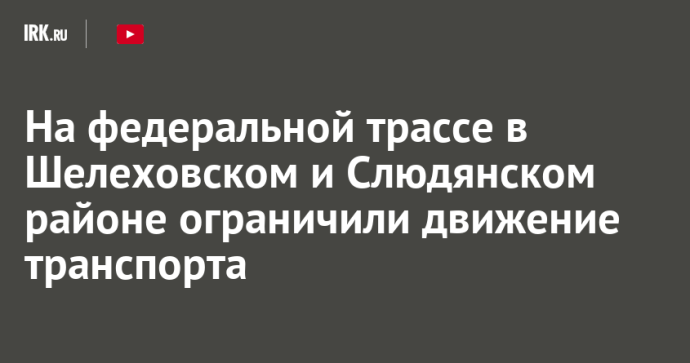 На федеральной трассе в Шелеховском и Слюдянском районе ограничили движение транспорта