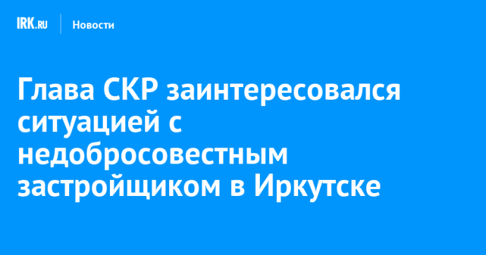Глава СКР заинтересовался ситуацией с недобросовестным застройщиком в Иркутске Глава СКР заинтересовался ситуацией с недобросовестным застройщиком в Иркутске