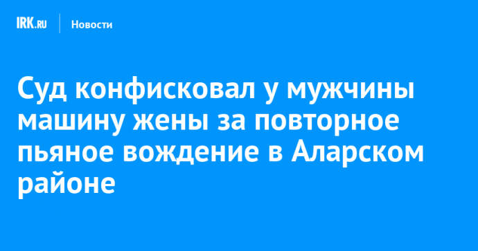 Суд конфисковал у мужчины машину жены за повторное пьяное вождение в Аларском районе