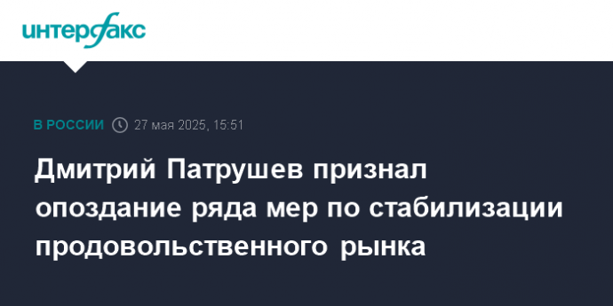 Дмитрий Патрушев признал опоздание ряда мер по стабилизации продовольственного рынка