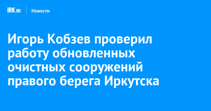 Игорь Кобзев проверил работу обновленных очистных сооружений правого берега Иркутска