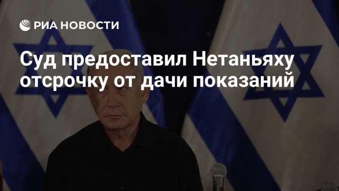 Суд предоставил Нетаньяху отсрочку от дачи показаний
