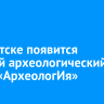 В Иркутске появится детский археологический центр «АрхеологИя»