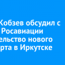 Игорь Кобзев обсудил с главой Росавиации строительство нового аэропорта в Иркутске