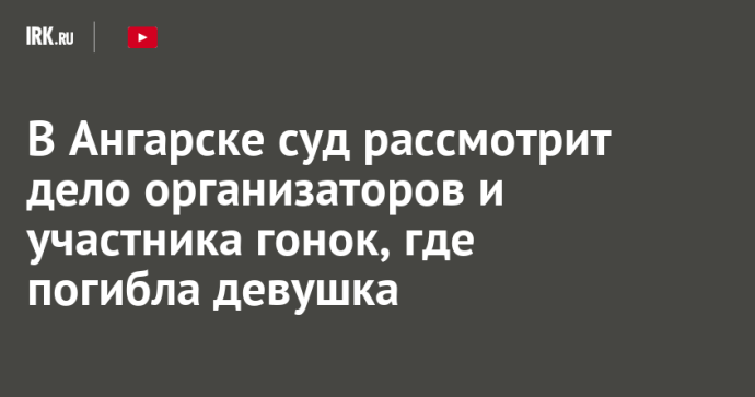 В Ангарске суд рассмотрит дело организаторов и участника гонок, где погибла девушка