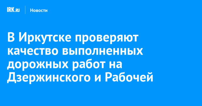 В Иркутске проверяют качество выполненных дорожных работ на Дзержинского и Рабочей