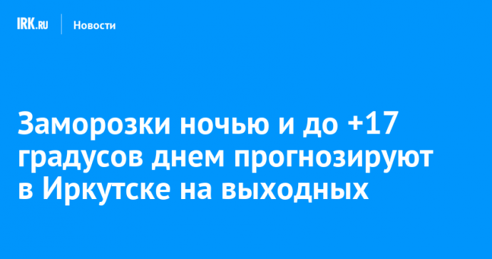 Заморозки ночью и до +17 градусов днем прогнозируют в Иркутске на выходных