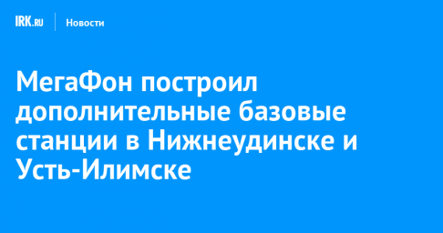 МегаФон построил дополнительные базовые станции в Нижнеудинске и Усть-Илимске