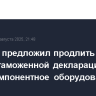 Минфин предложил продлить срок подачи таможенной декларации на многокомпонентное оборудование