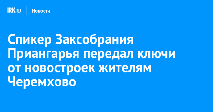 Спикер Заксобрания Приангарья передал ключи от новостроек жителям Черемхово