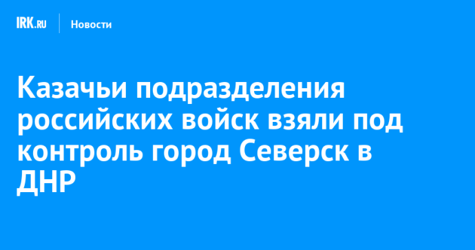 Казачьи подразделения российских войск взяли под контроль город Северск в ДНР