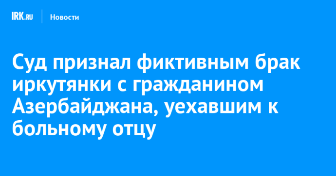 Суд признал фиктивным брак иркутянки с гражданином Азербайджана, уехавшим к больному отцу