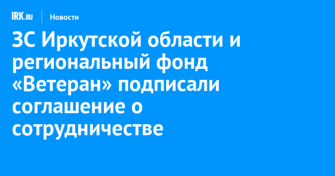 ЗС Иркутской области и региональный фонд «Ветеран» подписали соглашение о сотрудничестве