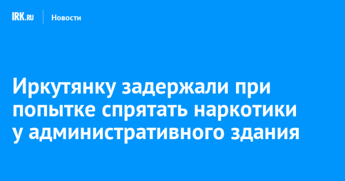 Иркутянку задержали при попытке спрятать наркотики у административного здания Иркутянку задержали при попытке спрятать наркотики у административного здания