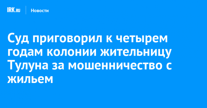 Суд приговорил к четырем годам колонии жительницу Тулуна за мошенничество с жильем