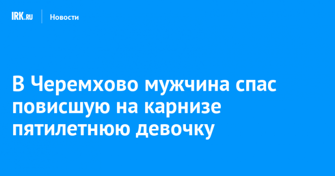 В Черемхово мужчина спас повисшую на карнизе пятилетнюю девочку