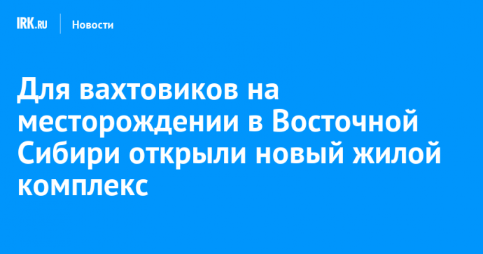 Для вахтовиков на месторождении в Восточной Сибири открыли новый жилой комплекс
