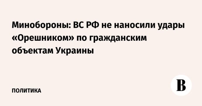 Минобороны: ВС РФ не наносили удары «Орешником» по гражданским объектам Украины