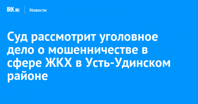 Суд рассмотрит уголовное дело о мошенничестве в сфере ЖКХ в Усть-Удинском районе