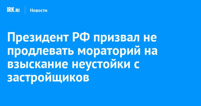 Президент РФ призвал не продлевать мораторий на взыскание неустойки с застройщиков