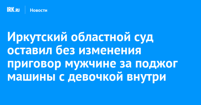 Иркутский областной суд оставил без изменения приговор мужчине за поджог машины с девочкой внутри Иркутский областной суд оставил без изменения приговор мужчине за поджог машины с девочкой внутри