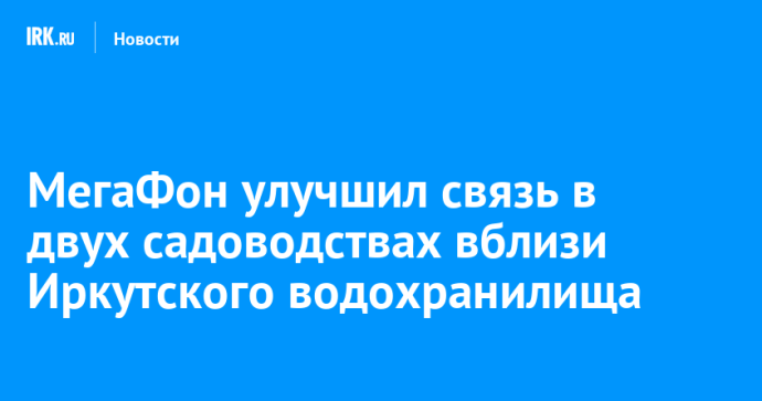 МегаФон улучшил связь в двух садоводствах вблизи Иркутского водохранилища