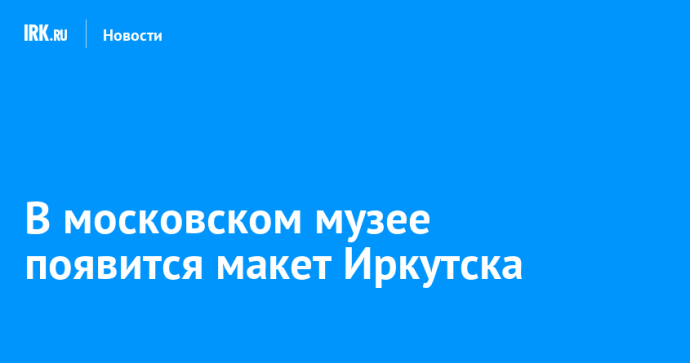 В московском музее появится макет Иркутска