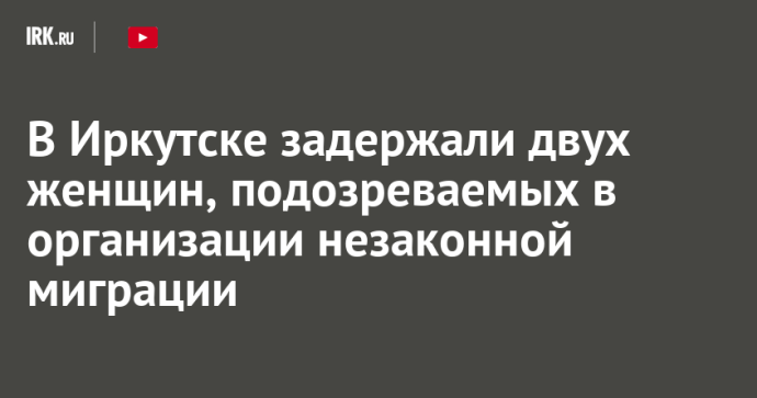 В Иркутске задержали двух женщин, подозреваемых в организации незаконной миграции