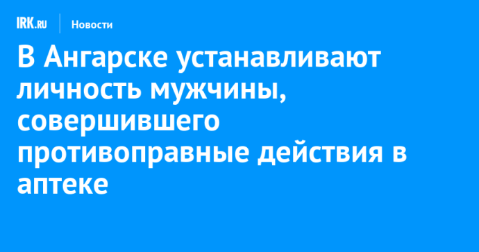 В Ангарске устанавливают личность мужчины, совершившего противоправные действия в аптеке