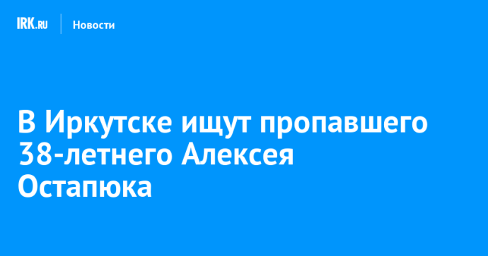 В Иркутске ищут пропавшего 38-летнего Алексея Остапюка