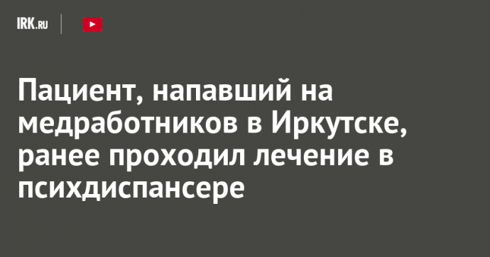 Пациент, напавший на медработников в Иркутске, ранее проходил лечение в психдиспансере