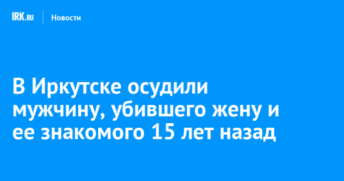 В Иркутске осудили мужчину, убившего жену и ее знакомого 15 лет назад