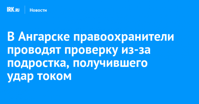 В Ангарске правоохранители проводят проверку из-за подростка, получившего удар током