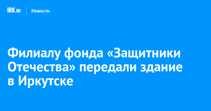 Филиалу фонда «Защитники Отечества» передали здание в Иркутске