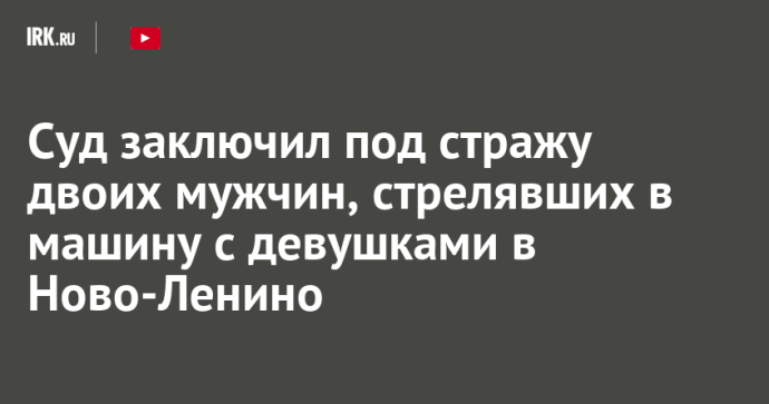 Суд заключил под стражу двоих мужчин, стрелявших в машину с девушками в Ново-Ленино